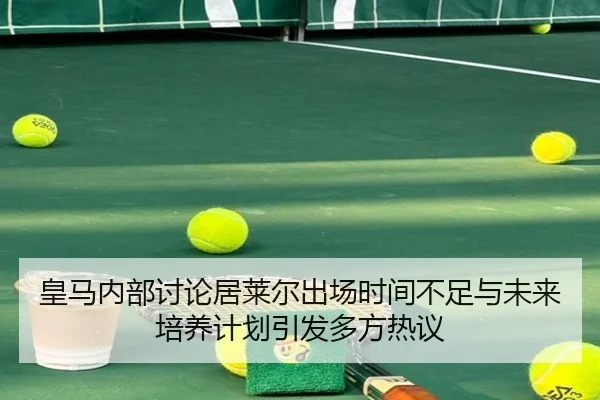 皇马内部讨论居莱尔出场时间不足与未来培养计划引发多方热议