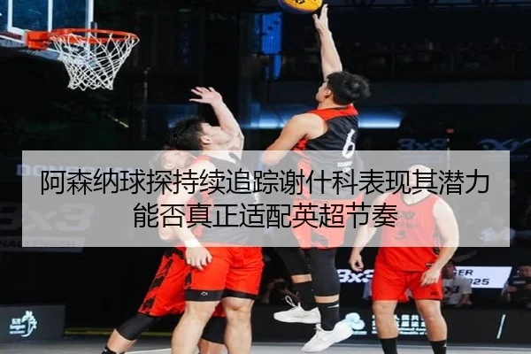 阿森纳球探持续追踪谢什科表现其潜力能否真正适配英超节奏