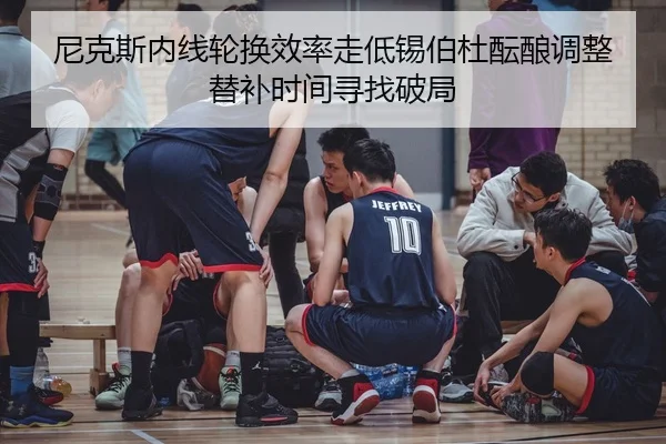 尼克斯内线轮换效率走低锡伯杜酝酿调整替补时间寻找破局